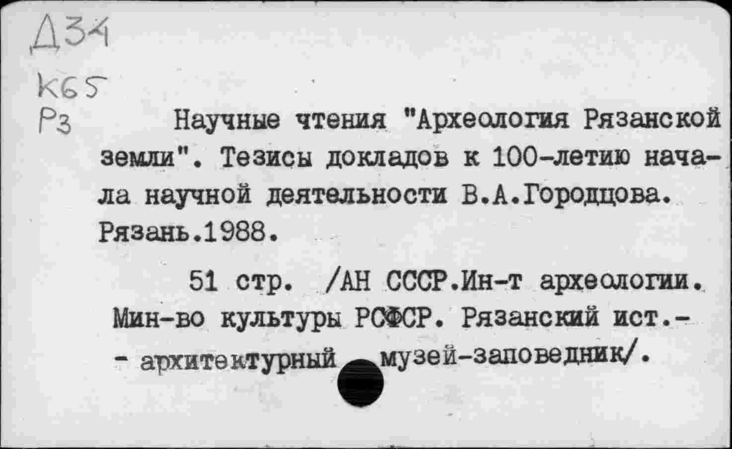 ﻿Д5«
ке г
Рз Научные чтения "Археология Рязанской земли”. Тезисы докладов к 100-летию начала научной деятельности В.А.Городцова. Рязань.1988.
51 стр. /АН СССР.Ин-т археологии. Мин-во культуры РСФСР. Рязанский ист.-- архитектурный ^музей-заповедник/•